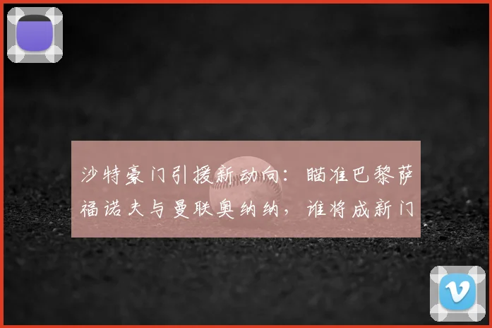 沙特豪门引援新动向：瞄准巴黎萨福诺夫与曼联奥纳纳，谁将成新门神？