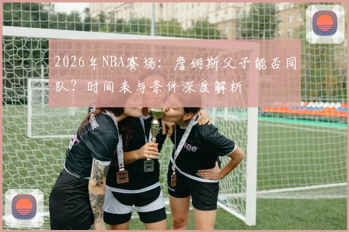 2026年NBA赛场：詹姆斯父子能否同队？时间表与条件深度解析