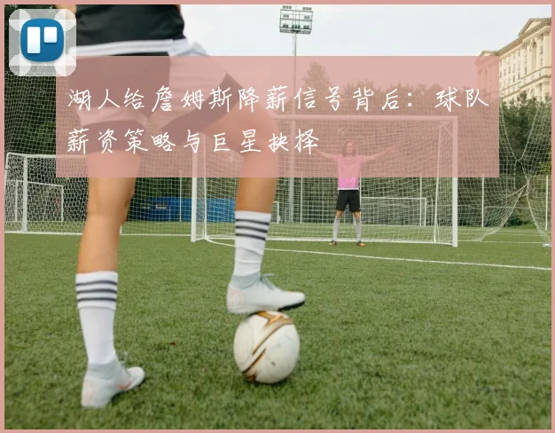 湖人给詹姆斯降薪信号背后：球队薪资策略与巨星抉择
