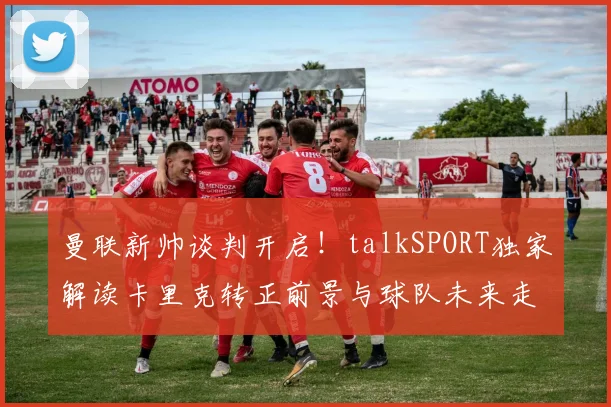 曼联新帅谈判开启！talkSPORT独家解读卡里克转正前景与球队未来走向
