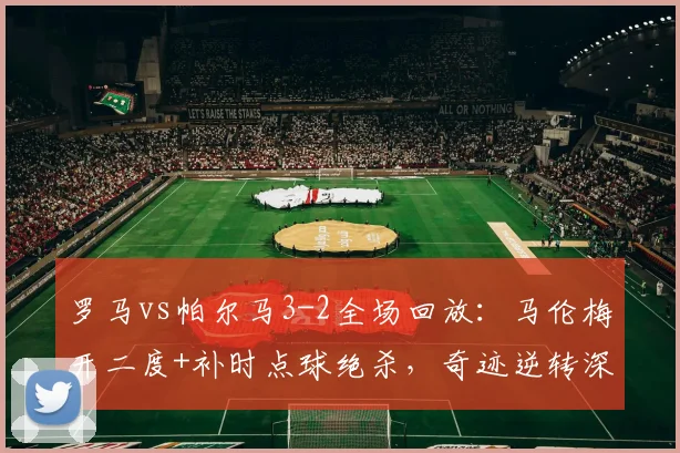 罗马vs帕尔马3-2全场回放：马伦梅开二度+补时点球绝杀，奇迹逆转深度解析