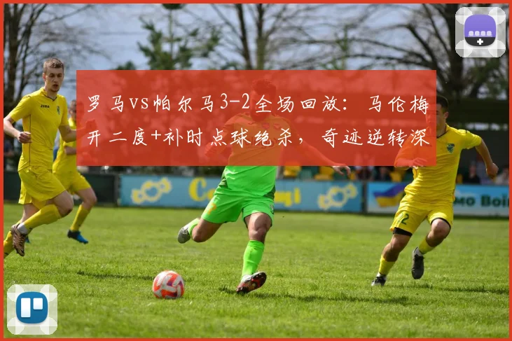 罗马vs帕尔马3-2全场回放：马伦梅开二度+补时点球绝杀，奇迹逆转深度解析