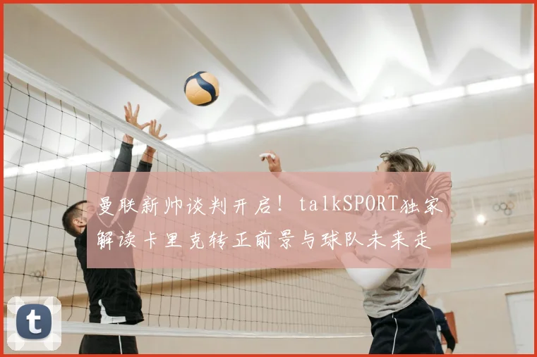 曼联新帅谈判开启！talkSPORT独家解读卡里克转正前景与球队未来走向