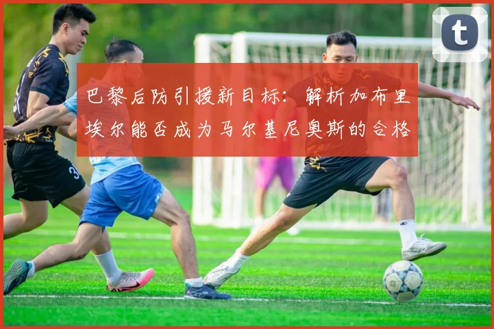巴黎后防引援新目标：解析加布里埃尔能否成为马尔基尼奥斯的合格替代者