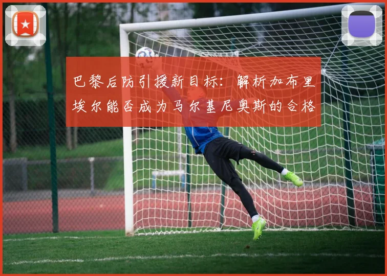巴黎后防引援新目标：解析加布里埃尔能否成为马尔基尼奥斯的合格替代者