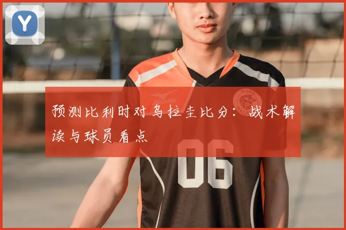 预测比利时对乌拉圭比分：战术解读与球员看点